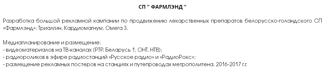 СП " ФАРМЛЭНД " Разработка большой рекламной кампании по продвижению лекарственных препаратов белорусско-голандского СП «Фармлэнд»: Триалгин, Кардиомагнум, Омега 3. Медиапланирование и размещение: - видеоматериалов на ТВ-каналах (РТР, Беларусь 1, ОНТ, НТВ); - радиороликов в эфире радиостанций «Русское радио» и «РадиоРокс»; - размещение рекламных постеров на станциях и путепроводах метрополитена. 2016-2017 г.г.