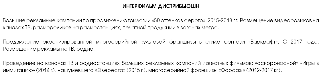 ИНТЕРФИЛЬМ ДИСТРИБЬЮШН Большие рекламные кампании по продвижению трилогии «50 оттенков серого». 2015-2018 г.г. Размещение видеороликов на каналах ТВ, радиороликов на радиостанциях, печатной продукции в вагонах метро. Продвижение экранизированной многосерийной культовой франшизы в стиле фэнтези «Варкрафт». С 2017 года. Размещение рекламы на ТВ, радио. Проведение на каналах ТВ и радиостанциях больших рекламных кампаний известных фильмов: «оскороносной» «Игры в иммитацию» (2014 г.), нашумевшего «Эвереста» (2015 г.), многосерийной франшизы «Форсаж» (2012-2017 г.г.).